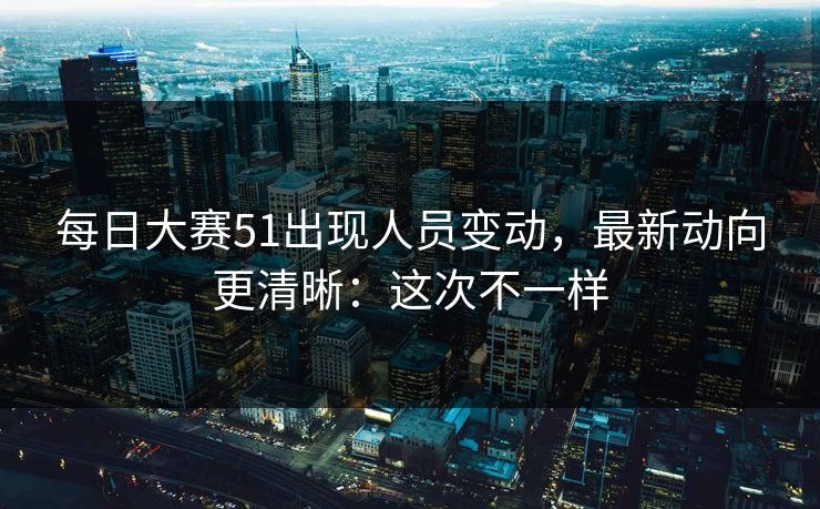 每日大赛51出现人员变动，最新动向更清晰：这次不一样