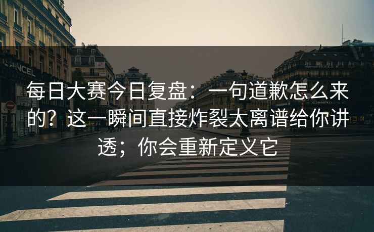每日大赛今日复盘：一句道歉怎么来的？这一瞬间直接炸裂太离谱给你讲透；你会重新定义它
