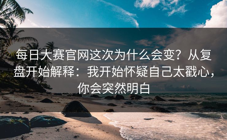 每日大赛官网这次为什么会变？从复盘开始解释：我开始怀疑自己太戳心，你会突然明白