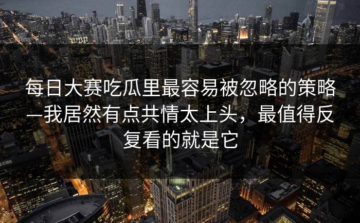 每日大赛吃瓜里最容易被忽略的策略—我居然有点共情太上头，最值得反复看的就是它