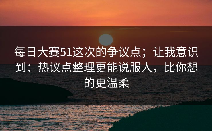 每日大赛51这次的争议点；让我意识到：热议点整理更能说服人，比你想的更温柔
