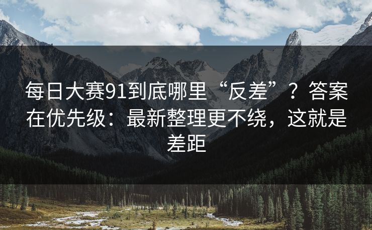 每日大赛91到底哪里“反差”？答案在优先级：最新整理更不绕，这就是差距