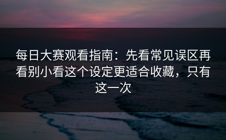 每日大赛观看指南：先看常见误区再看别小看这个设定更适合收藏，只有这一次
