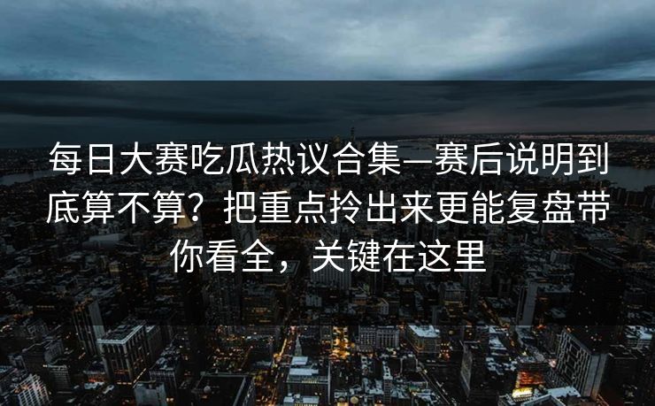 每日大赛吃瓜热议合集—赛后说明到底算不算？把重点拎出来更能复盘带你看全，关键在这里