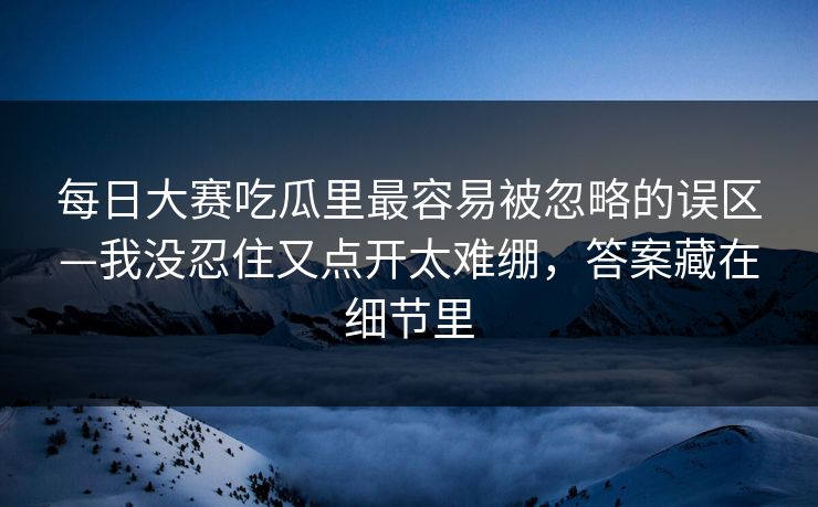 每日大赛吃瓜里最容易被忽略的误区—我没忍住又点开太难绷，答案藏在细节里