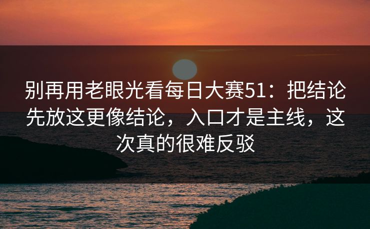 别再用老眼光看每日大赛51：把结论先放这更像结论，入口才是主线，这次真的很难反驳