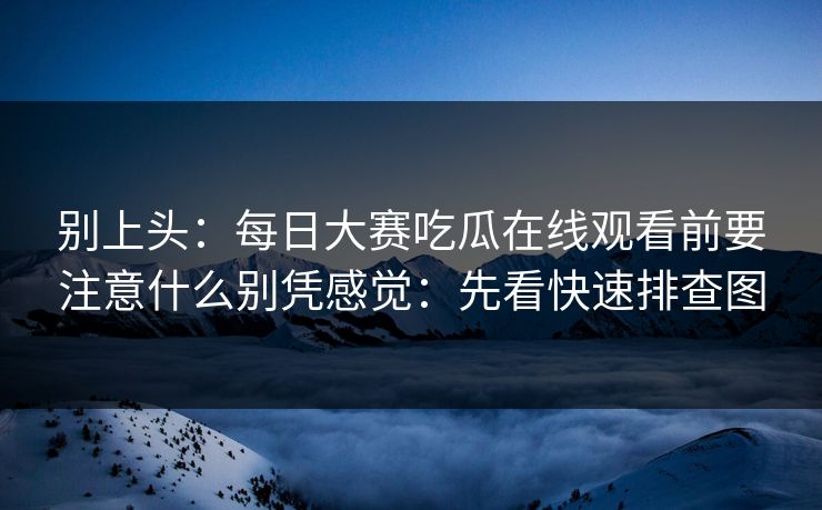 别上头：每日大赛吃瓜在线观看前要注意什么别凭感觉：先看快速排查图