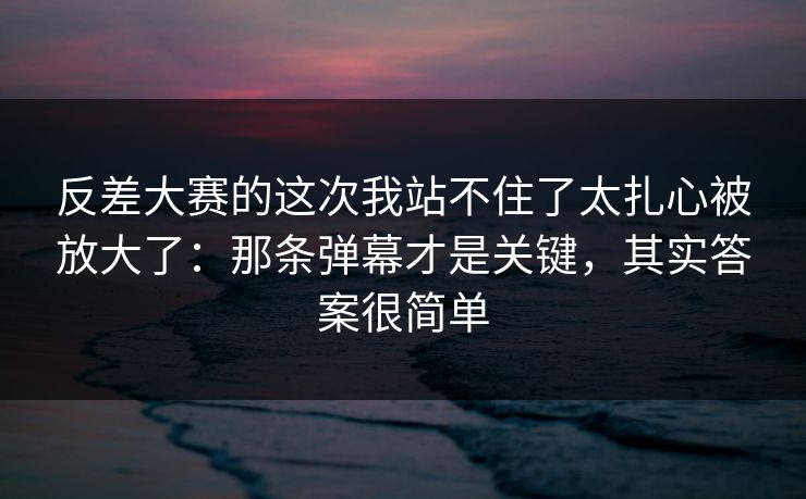 反差大赛的这次我站不住了太扎心被放大了：那条弹幕才是关键，其实答案很简单