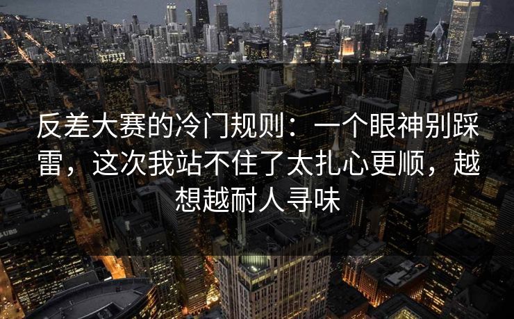 反差大赛的冷门规则：一个眼神别踩雷，这次我站不住了太扎心更顺，越想越耐人寻味