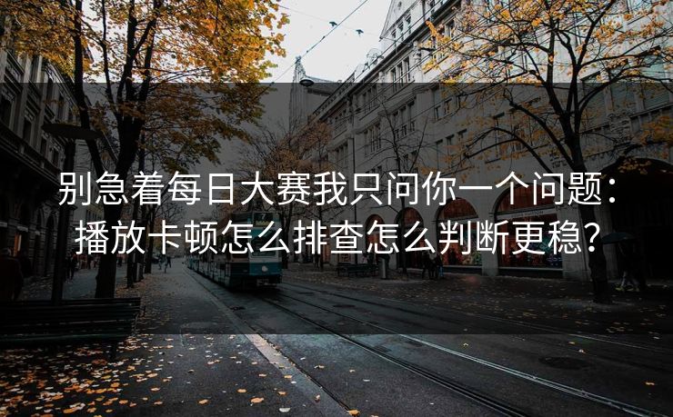 别急着每日大赛我只问你一个问题：播放卡顿怎么排查怎么判断更稳？