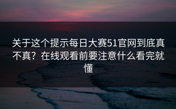 关于这个提示每日大赛51官网到底真不真？在线观看前要注意什么看完就懂