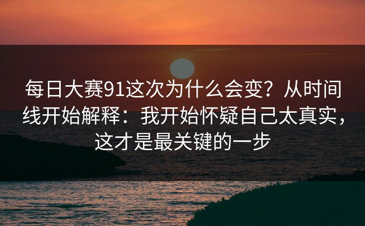 每日大赛91这次为什么会变？从时间线开始解释：我开始怀疑自己太真实，这才是最关键的一步
