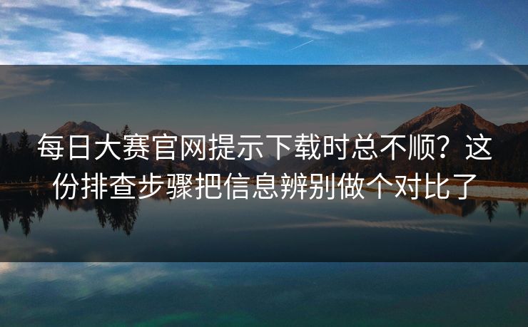 每日大赛官网提示下载时总不顺？这份排查步骤把信息辨别做个对比了