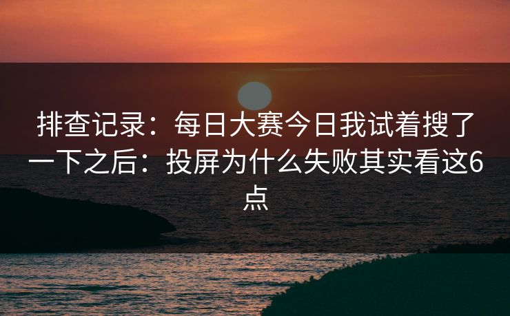 排查记录:每日大赛今日我试着搜了一下之后:投屏为什么失败其实看这6点 排查记录:每日大赛今日我试着搜了一下之后:投屏为什么失败其实看这6点