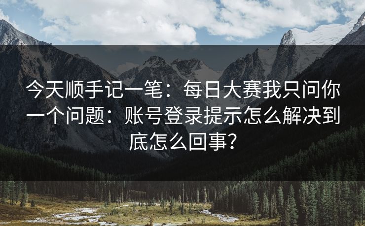 今天顺手记一笔:每日大赛我只问你一个问题:账号登录提示怎么解决到底怎么回事? 今天顺手记一笔:每日大赛我只问你一个问题:账号登录提示怎么解决到底怎么回事?
