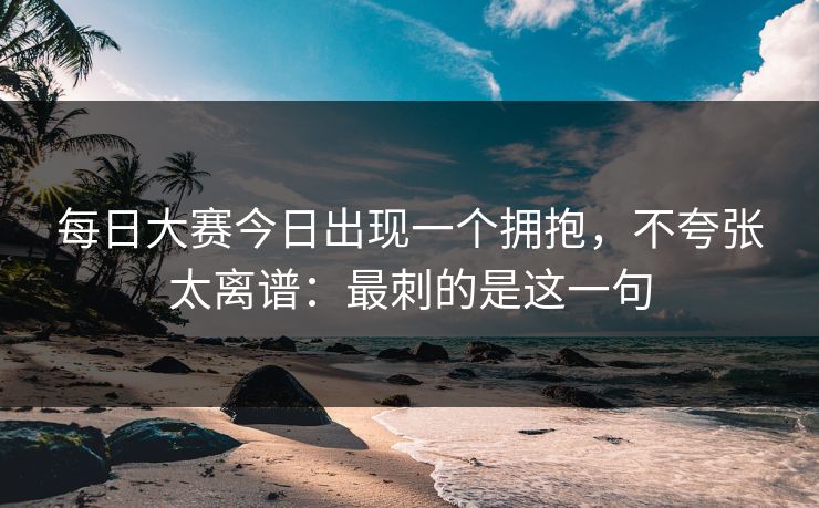 每日大赛今日出现一个拥抱，不夸张太离谱：最刺的是这一句