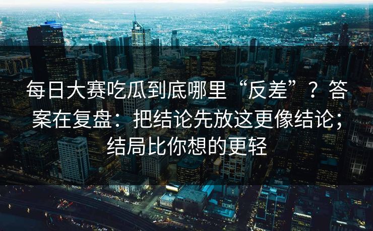 每日大赛吃瓜到底哪里“反差”？答案在复盘：把结论先放这更像结论；结局比你想的更轻