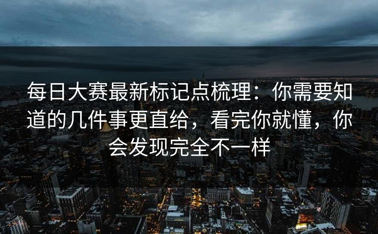 每日大赛最新标记点梳理：你需要知道的几件事更直给，看完你就懂，你会发现完全不一样