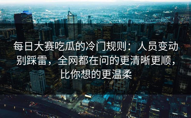 每日大赛吃瓜的冷门规则：人员变动别踩雷，全网都在问的更清晰更顺，比你想的更温柔